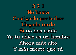 3 2 1
N0 basta
Castigarlo por haber
Llegado tarde
Si 110 has caido
Ya tu Chico es un hombre

Ahora mas alto

Y mas fuerte que t1'1