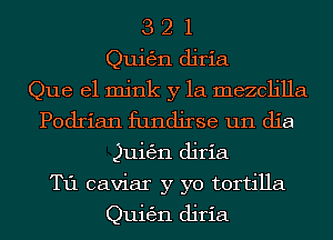 3 2 1
Quigjn diria
Que el mink y la mezcljlla
Podrian fundjrse um die
Quitzgn diria
T11 caviar y yo tortilla

Quigjn diria