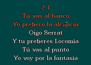 2 1
T11 vas a1 banco
Yo prefiero la alcahcia
Oigo Serrat
Y tu prefieres Locomia

T11 vas a1 punto

Yo voy por la fantasia l