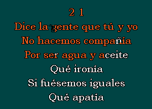 2 1
Dice 1a .tgente que t1'1 y yo
N0 hacemos compatiia
Por ser agua y aceite
Qu63 ironia
Si fugjsemos iguales

Qu63 apatia