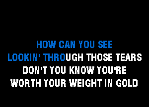 HOW CAN YOU SEE
LOOKIH' THROUGH THOSE TEARS
DON'T YOU KNOW YOU'RE
WORTH YOUR WEIGHT IH GOLD