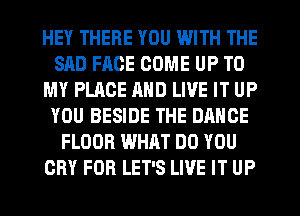 HEY THERE YOU WITH THE
SAD FACE COME UP TO
MY PLACE AND LIVE IT UP
YOU BESIDE THE DANCE
FLOOR WHAT DO YOU
CRY FOR LET'S LIVE IT UP