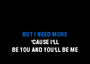 BUTI NEED MORE
'CAUSE I'LL
BE YOU AND YOU'LL BE ME