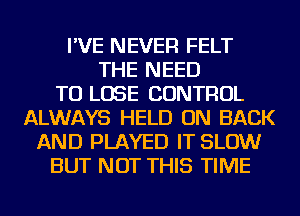 I'VE NEVER FELT
THE NEED
TO LOSE CONTROL
ALWAYS HELD ON BACK
AND PLAYED IT SLOW
BUT NOT THIS TIME