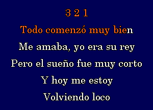 3 2 1
Todo comenz6 muy bien
Me amaba, yo era su rey
Pero e1 sueflo fue muy corto
Y hoy me estoy

Volviendo 1000