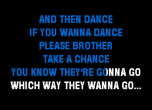 AND THE DANCE
IF YOU WANNA DANCE
PLEASE BROTHER
TAKE A CHANCE
YOU KNOW THEY'RE GONNA GO
WHICH WAY THEY WANNA GO...