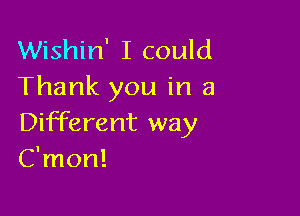 Wishin' I could
Thank you in a

Different way
C'mon!