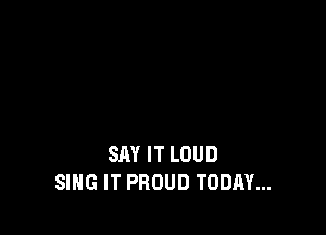 SAY IT LOUD
SING IT PROUD TODAY...