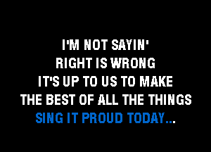 I'M NOT SAYIH'
RIGHT IS WRONG
IT'S UP TO US TO MAKE
THE BEST OF ALL THE THINGS
SING IT PROUD TODAY...