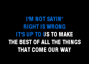 I'M NOT SAYIH'
RIGHT IS WRONG
IT'S UP TO US TO MAKE
THE BEST OF ALL THE THINGS
THAT COME OUR WAY