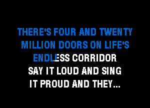 THERE'S FOUR AND TWENTY
MILLION DOORS 0H LIFE'S
ENDLESS CORRIDOR
SAY IT LOUD AND SING
IT PROUD AND THEY...