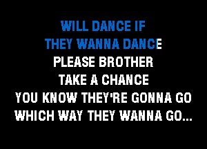 WILL DANCE IF
THEY WANNA DANCE
PLEASE BROTHER
TAKE A CHANCE
YOU KNOW THEY'RE GONNA GO
WHICH WAY THEY WANNA GO...