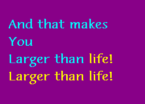 And that makes
You

Larger than life!
Larger than life!