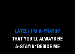 LATELY I'M A-PBAYIH'
THAT YOU'LL ALWAYS BE
A-STAYIH' BESIDE ME