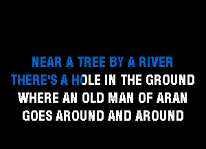 HEAR A TREE BY A RIVER
THERE'S A HOLE IN THE GROUND
WHERE AH OLD MAN 0F ARAH
GOES AROUND AND AROUND