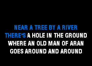 HEAR A TREE BY A RIVER
THERE'S A HOLE IN THE GROUND
WHERE AH OLD MAN 0F ARAH
GOES AROUND AND AROUND