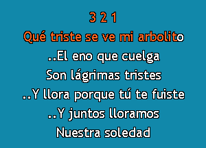 3 2 1
Qw triste se ve mi arbolito
..El eno que cuelga
Son laigrimas tristes
..Y llora porque tLi te fuiste
..Y juntos lloramos
Nuestra soledad