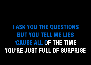 I ASK YOU THE QUESTIONS
BUT YOU TELL ME LIES
'CAUSE ALL OF THE TIME
YOU'RE JUST FULL OF SURPRISE