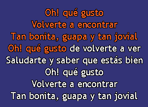 Oh! qw gusto
Volverte a encontrar
Tan bonita, guapa y tan jovial
Oh! qw gusto de volverte a ver
Saludarte y saber que estais bien
Oh! qw gusto
Volverte a encontrar
Tan bonita, guapa y tan jovial