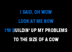 I SAID, 0H WOW
LOOK AT ME NOW
I'M BUILDIH' UP MY PROBLEMS
TO THE SIZE OF A COW