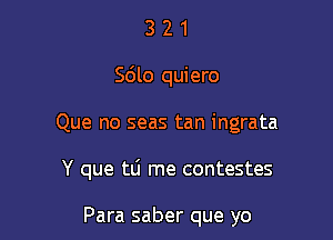 3 2 1
Sdlo quiero

Que no seas tan ingrata

Y que tLi me contestes

Para saber que yo