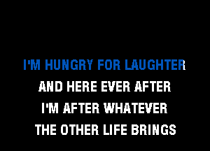 I'M HUNGRY FOB LAUGHTEB
AND HERE EVER AFTER
I'M AFTER WHATEVER

THE OTHER LIFE BRINGS l