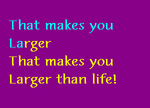 That makes you
Larger

That makes you
Larger than life!