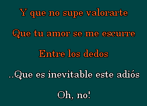 Y que no supe valorarte
Que tu amor se me escurre

Entre 10s dedos

..Que es inevitable este adi6s

Oh, no!