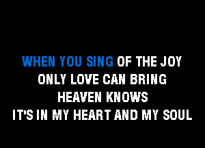 WHEN YOU SING OF THE JOY
ONLY LOVE CAN BRING
HEAVEN KNOWS
IT'S IN MY HEART AND MY SOUL