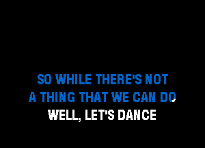 SD WHILE THERE'S NOT
A THING THAT WE CAN DO
WELL, LET'S DANCE