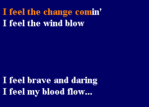 I feel the change comin'
I feel the wind blow

I feel brave and daring
I feel my blood flow...