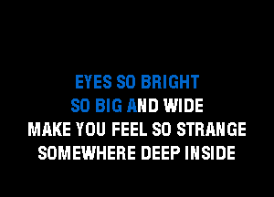 EYES SO BRIGHT
SO BIG AND WIDE
MAKE YOU FEEL SO STRANGE
SOMEWHERE DEEP INSIDE