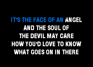 IT'S THE FACE OF AN ANGEL
AND THE SOUL OF
THE DEVIL MAY CARE
HOW YOU'D LOVE TO KNOW
WHAT GOES ON IN THERE