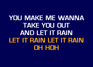 YOU MAKE ME WANNA
TAKE YOU OUT
AND LET IT RAIN
LET IT RAIN LET IT RAIN
OH HOH