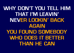 WHY DON'T YOU TELL HIM
THAT I'M LEAVIN'
NEVER LUDKIN' BACK
AGAIN
YOU FOUND SOMEBODY
WHO DOES IT BETTER
THAN HE CAN