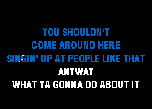 YOU SHOULDH'T
COME AROUND HERE
SIHGIH' UP AT PEOPLE LIKE THAT
AHYWAY
WHAT YA GONNA DO ABOUT IT