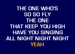 THE ONE WHO'S
SO SO FLY
THE ONE
THAT KEEP YOU HIGH
HAVE YOU SINGING
ALL NIGHT NIGHT NIGHT
YEAH