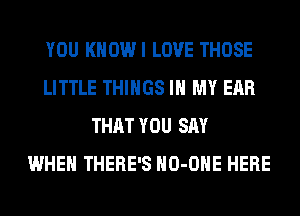 YOU KHOWI LOVE THOSE
LITTLE THINGS IN MY EAR
THAT YOU SAY
WHEN THERE'S HO-OHE HERE