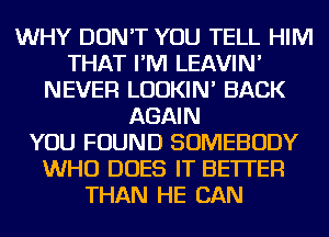 WHY DON'T YOU TELL HIM
THAT I'M LEAVIN'
NEVER LUDKIN' BACK
AGAIN
YOU FOUND SOMEBODY
WHO DOES IT BETTER
THAN HE CAN