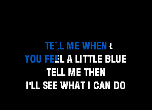 TELL ME WHEN 1
YOU FEEL A LITTLE BLUE
TELL ME THEN

I'LL SEE WHAT I CAN DO I