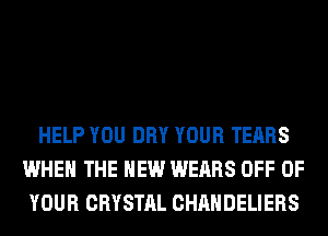 HELP YOU DRY YOUR TEARS
WHEN THE NEW WEARS OFF OF
YOUR CRYSTAL CHAHDELIERS