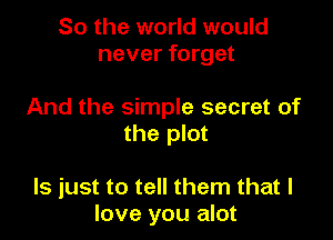 So the world would
never forget

And the simple secret of

the plot

ls just to tell them that I
love you alot