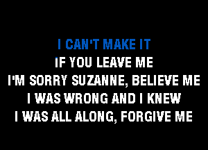 I CAN'T MAKE IT
IF YOU LEAVE ME
I'M SORRY SUZANNE, BELIEVE ME
I WAS WRONG MID I KNEW
I WAS ALL ALONG, FORGIVE ME
