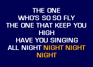 THE ONE
WHO'S SO SO FLY
THE ONE THAT KEEP YOU
HIGH
HAVE YOU SINGING
ALL NIGHT NIGHT NIGHT
NIGHT