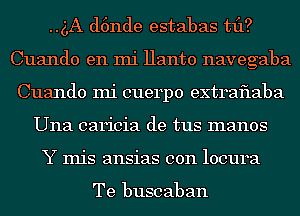 ..g,A d6nde estabas tfl?
Cuando en mi Hanto navegaba
Cuando mi cuerpo extraflaba
Una caricia de tus manos
Y Inis ansias con locura

Te buscaban