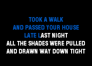 TOOK A WALK
AND PASSED YOUR HOUSE
LATE LAST NIGHT
ALL THE SHADES WERE PULLED
AND DRAWN WAY DOWN TIGHT