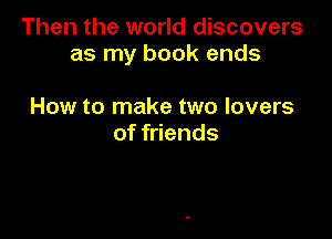 Then the world discovers
as my book ends

How to make two lovers
of friends