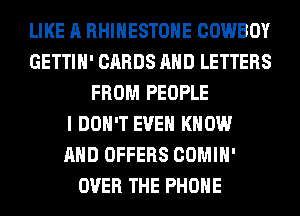 LIKE A RHINESTONE COWBOY
GETTIH' CARDS AND LETTERS
FROM PEOPLE
I DON'T EVEN KNOW
AND OFFERS COMIH'
OVER THE PHONE