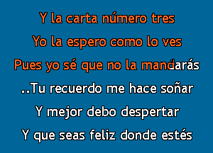 Y la carta nljmero tres
Yo la espero como lo ves
Pues yo Q que no la mandarais
..Tu recuerdo me hace soFIar
Y mejor debo despertar

Y que seas feliz donde esws