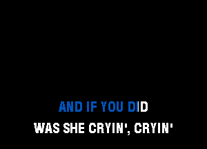 AND IF YOU DID
WAS SHE CRYIH', CRYIH'
